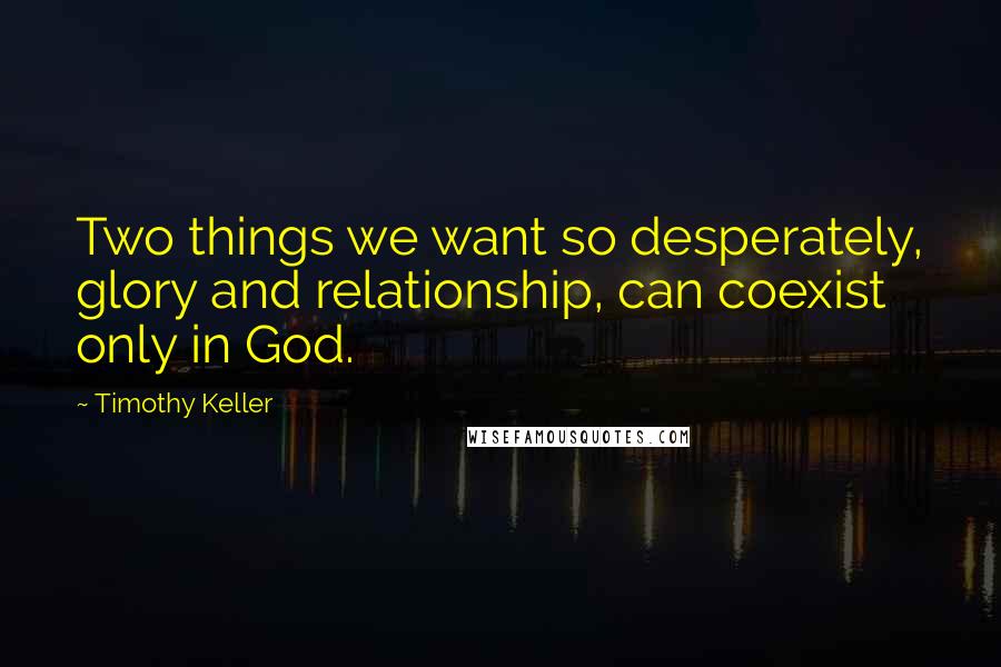 Timothy Keller Quotes: Two things we want so desperately, glory and relationship, can coexist only in God.