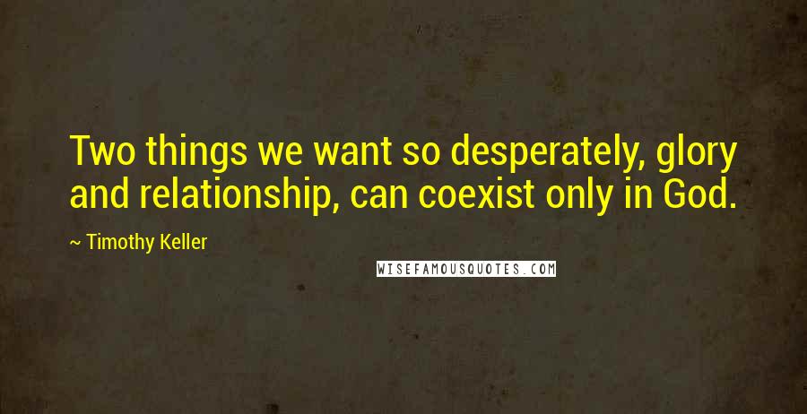 Timothy Keller Quotes: Two things we want so desperately, glory and relationship, can coexist only in God.