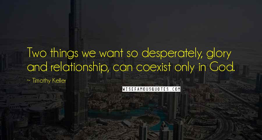 Timothy Keller Quotes: Two things we want so desperately, glory and relationship, can coexist only in God.