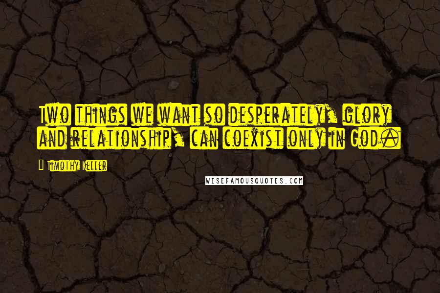 Timothy Keller Quotes: Two things we want so desperately, glory and relationship, can coexist only in God.