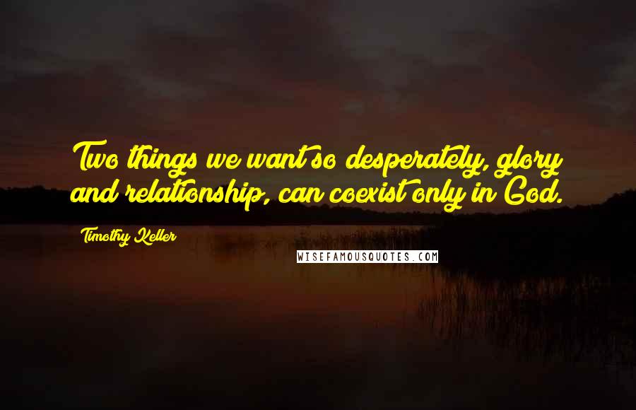 Timothy Keller Quotes: Two things we want so desperately, glory and relationship, can coexist only in God.