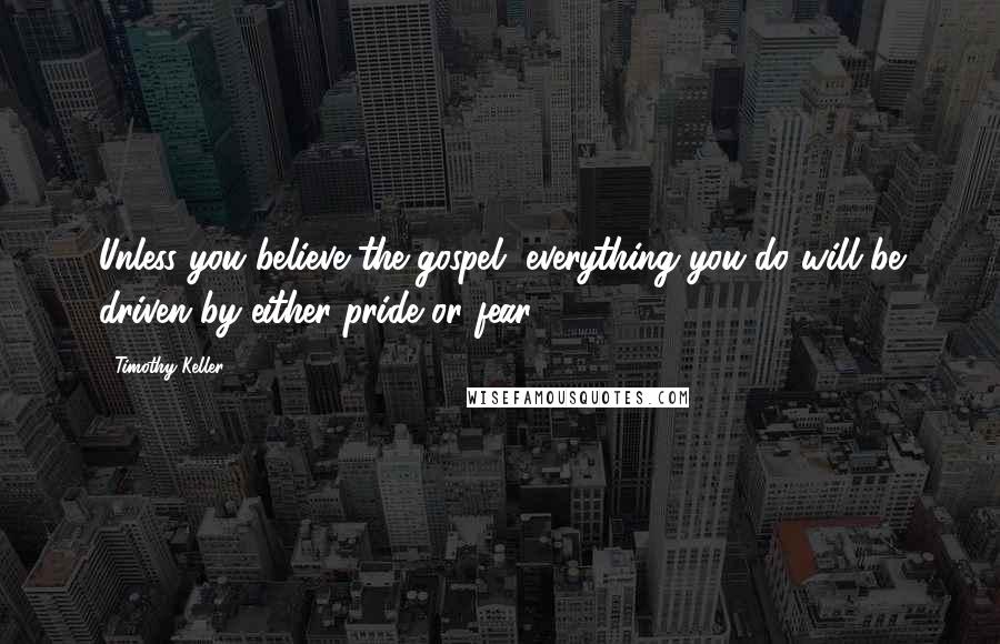 Timothy Keller Quotes: Unless you believe the gospel, everything you do will be driven by either pride or fear.