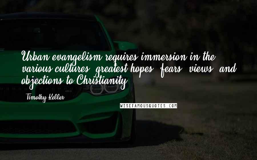 Timothy Keller Quotes: Urban evangelism requires immersion in the various cultures' greatest hopes, fears, views, and objections to Christianity.