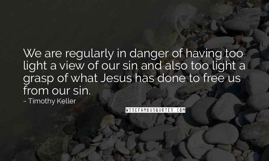 Timothy Keller Quotes: We are regularly in danger of having too light a view of our sin and also too light a grasp of what Jesus has done to free us from our sin.