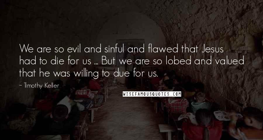 Timothy Keller Quotes: We are so evil and sinful and flawed that Jesus had to die for us ... But we are so lobed and valued that he was willing to due for us.