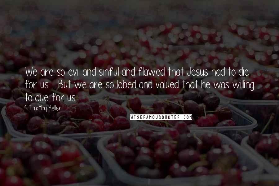 Timothy Keller Quotes: We are so evil and sinful and flawed that Jesus had to die for us ... But we are so lobed and valued that he was willing to due for us.