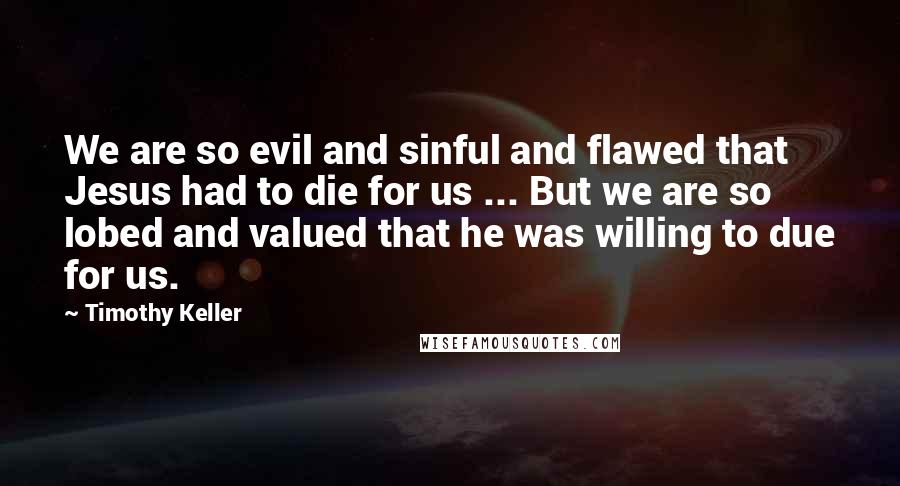 Timothy Keller Quotes: We are so evil and sinful and flawed that Jesus had to die for us ... But we are so lobed and valued that he was willing to due for us.