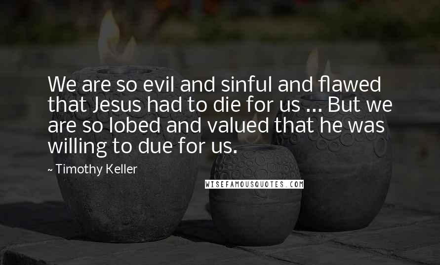 Timothy Keller Quotes: We are so evil and sinful and flawed that Jesus had to die for us ... But we are so lobed and valued that he was willing to due for us.