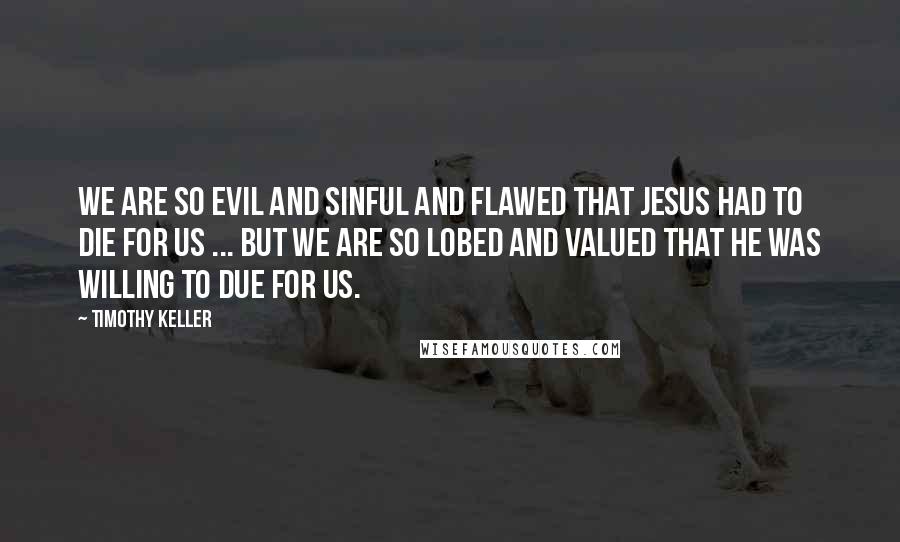 Timothy Keller Quotes: We are so evil and sinful and flawed that Jesus had to die for us ... But we are so lobed and valued that he was willing to due for us.