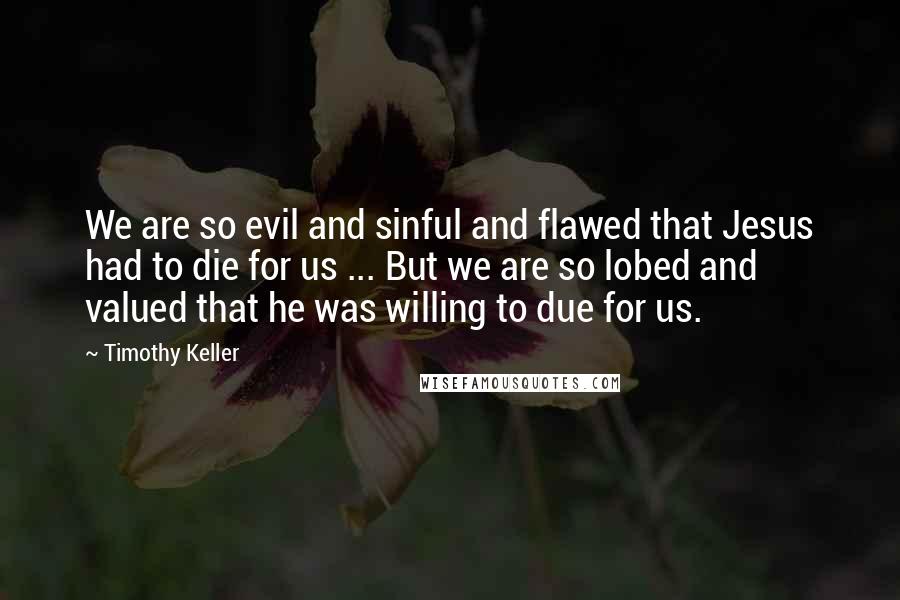 Timothy Keller Quotes: We are so evil and sinful and flawed that Jesus had to die for us ... But we are so lobed and valued that he was willing to due for us.