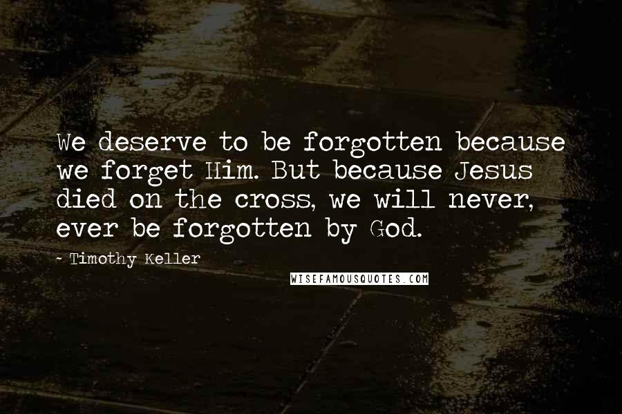 Timothy Keller Quotes: We deserve to be forgotten because we forget Him. But because Jesus died on the cross, we will never, ever be forgotten by God.