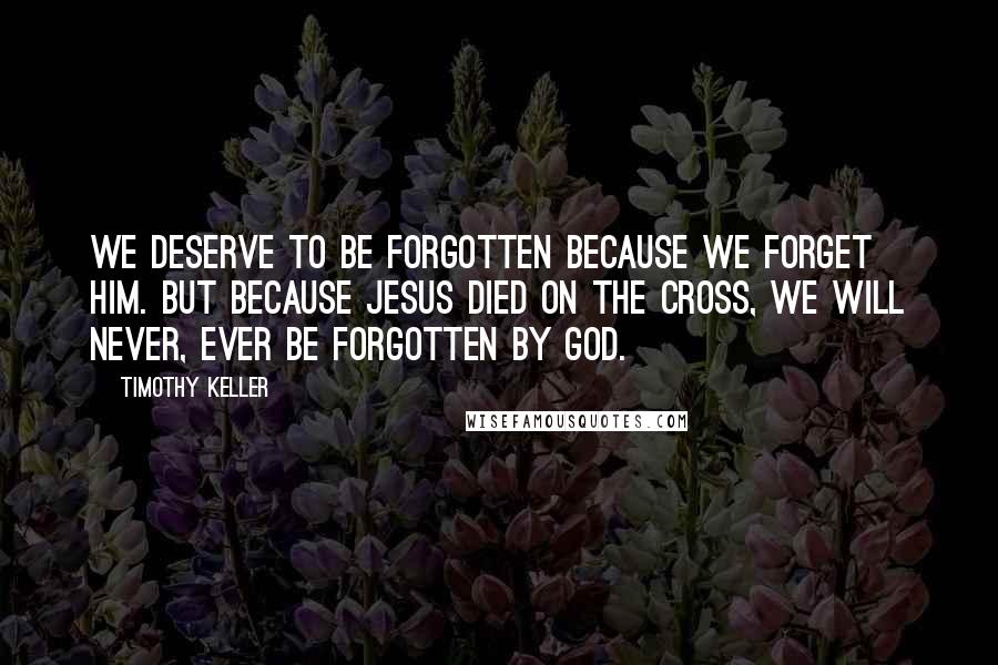 Timothy Keller Quotes: We deserve to be forgotten because we forget Him. But because Jesus died on the cross, we will never, ever be forgotten by God.