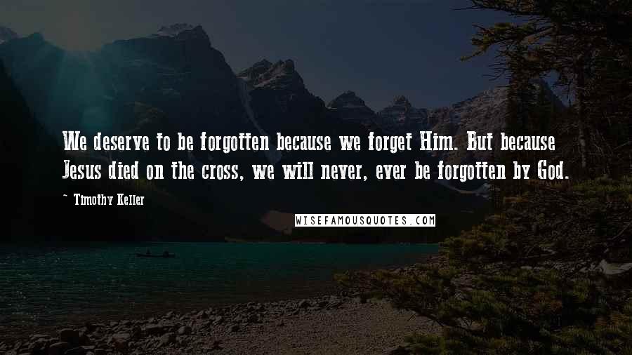 Timothy Keller Quotes: We deserve to be forgotten because we forget Him. But because Jesus died on the cross, we will never, ever be forgotten by God.