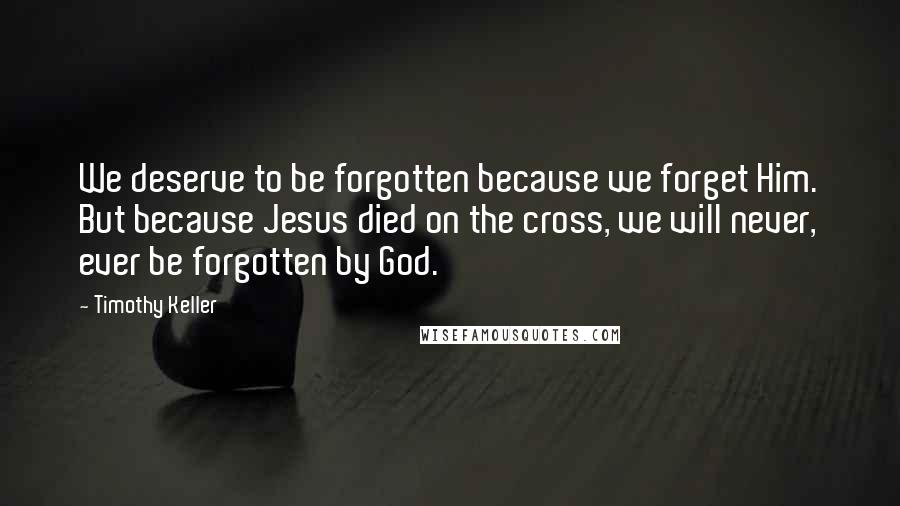 Timothy Keller Quotes: We deserve to be forgotten because we forget Him. But because Jesus died on the cross, we will never, ever be forgotten by God.