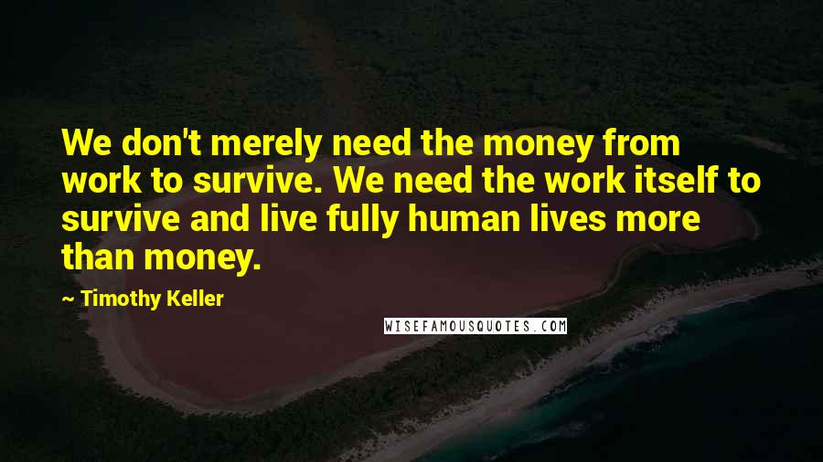 Timothy Keller Quotes: We don't merely need the money from work to survive. We need the work itself to survive and live fully human lives more than money.