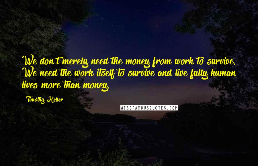 Timothy Keller Quotes: We don't merely need the money from work to survive. We need the work itself to survive and live fully human lives more than money.