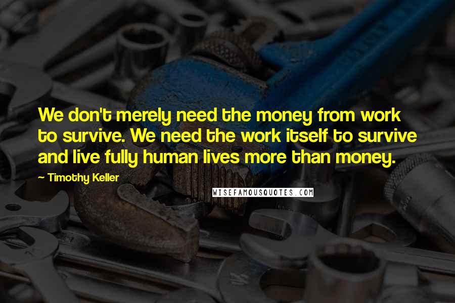 Timothy Keller Quotes: We don't merely need the money from work to survive. We need the work itself to survive and live fully human lives more than money.