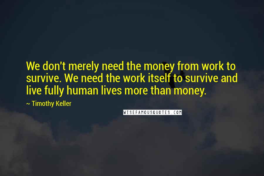 Timothy Keller Quotes: We don't merely need the money from work to survive. We need the work itself to survive and live fully human lives more than money.