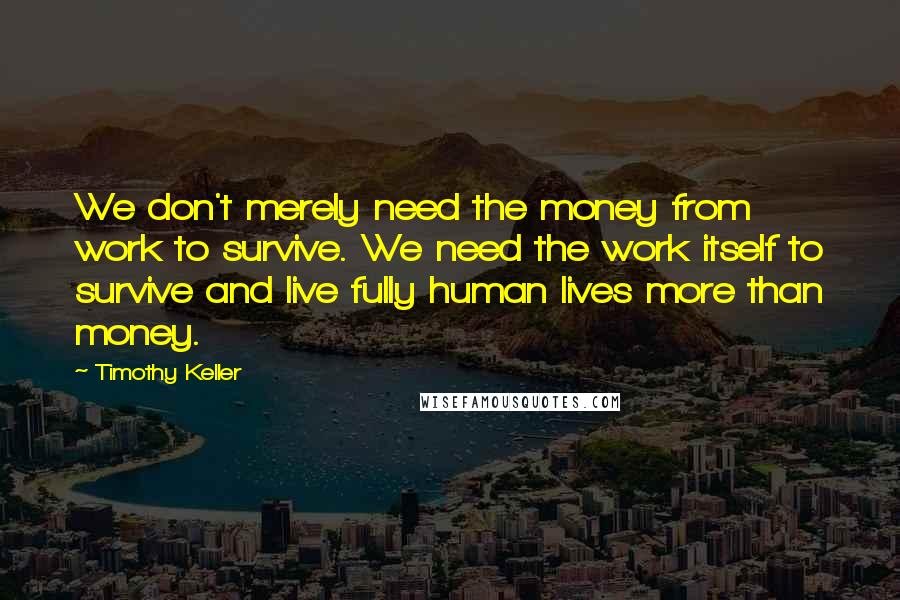 Timothy Keller Quotes: We don't merely need the money from work to survive. We need the work itself to survive and live fully human lives more than money.