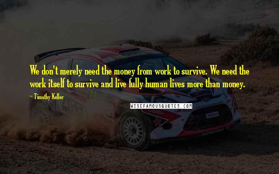 Timothy Keller Quotes: We don't merely need the money from work to survive. We need the work itself to survive and live fully human lives more than money.