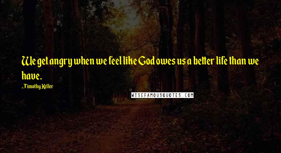 Timothy Keller Quotes: We get angry when we feel like God owes us a better life than we have.