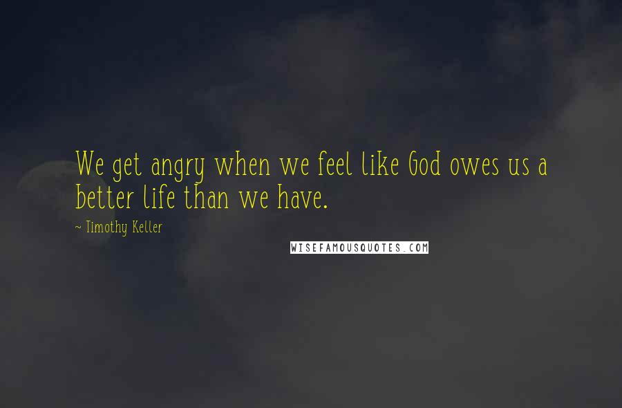 Timothy Keller Quotes: We get angry when we feel like God owes us a better life than we have.