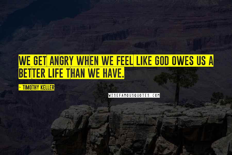 Timothy Keller Quotes: We get angry when we feel like God owes us a better life than we have.