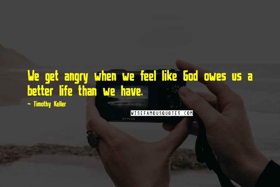 Timothy Keller Quotes: We get angry when we feel like God owes us a better life than we have.