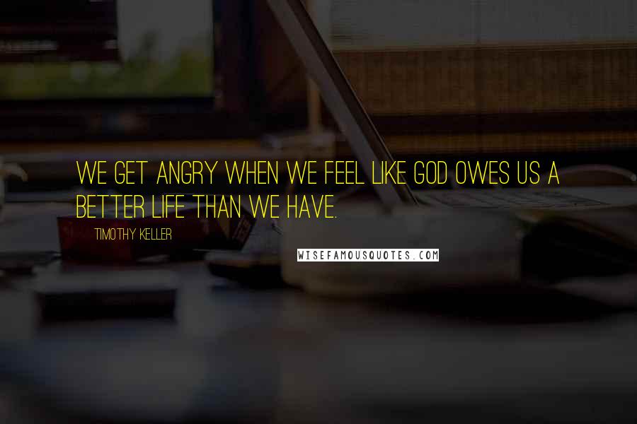 Timothy Keller Quotes: We get angry when we feel like God owes us a better life than we have.