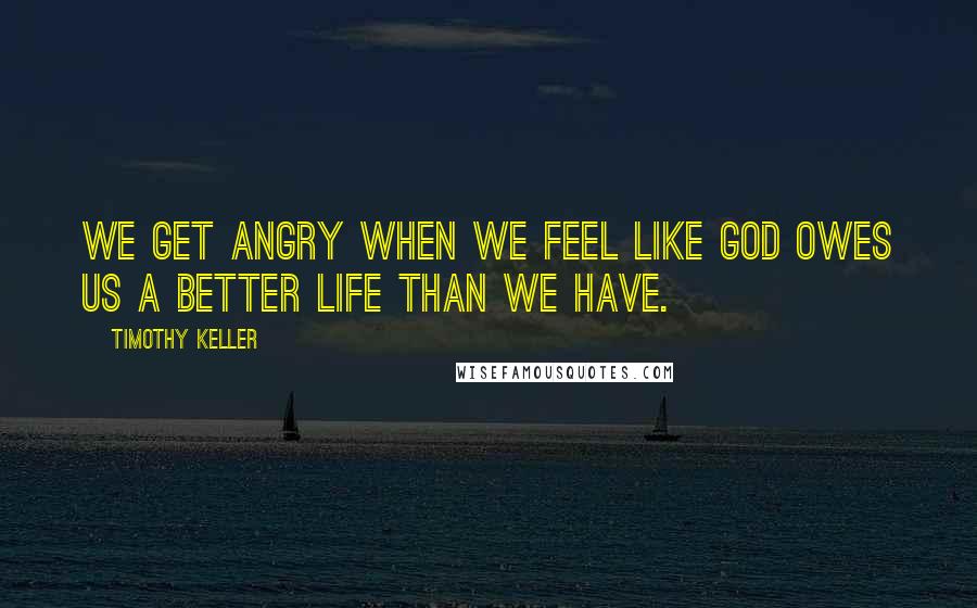 Timothy Keller Quotes: We get angry when we feel like God owes us a better life than we have.