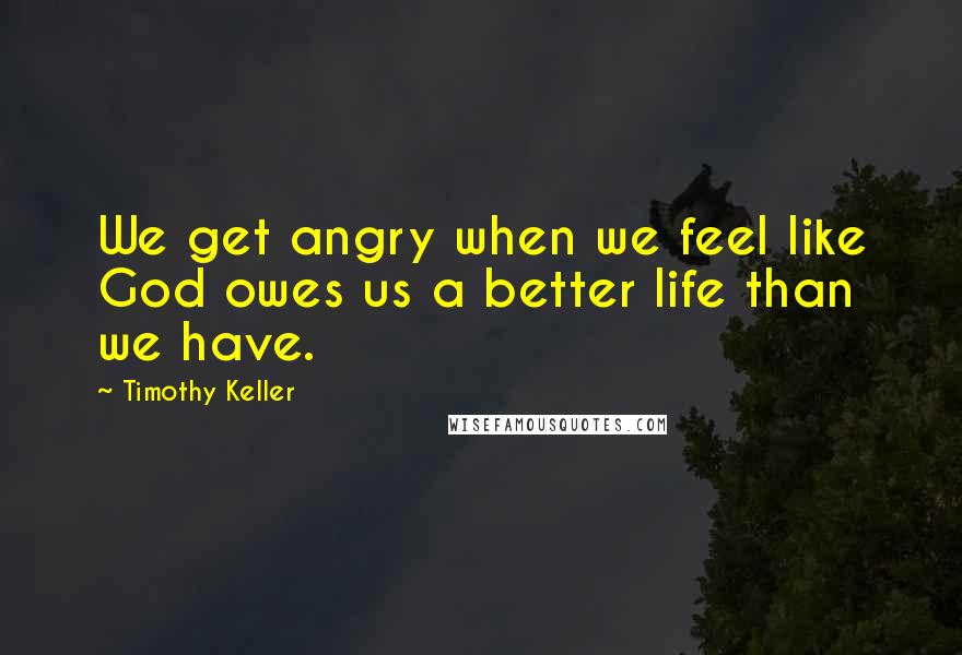 Timothy Keller Quotes: We get angry when we feel like God owes us a better life than we have.