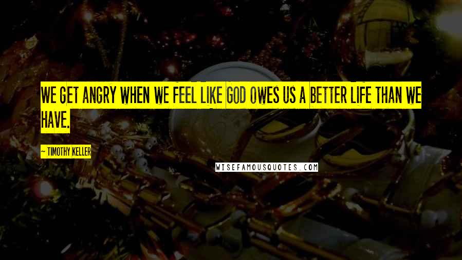 Timothy Keller Quotes: We get angry when we feel like God owes us a better life than we have.