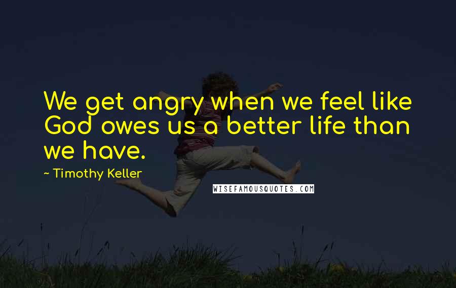 Timothy Keller Quotes: We get angry when we feel like God owes us a better life than we have.