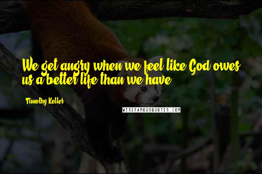 Timothy Keller Quotes: We get angry when we feel like God owes us a better life than we have.