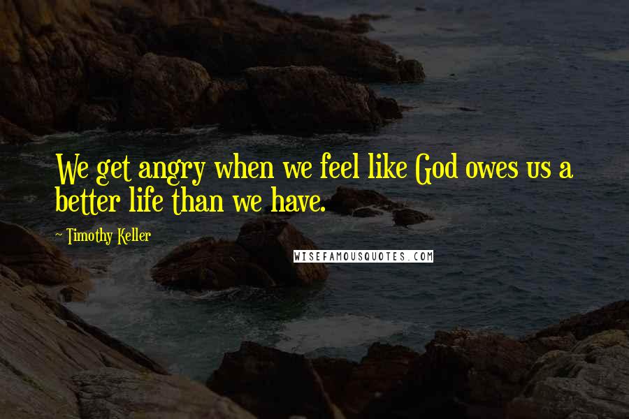 Timothy Keller Quotes: We get angry when we feel like God owes us a better life than we have.