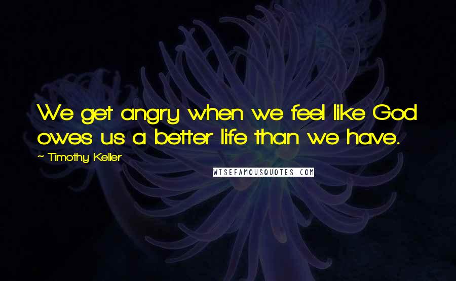 Timothy Keller Quotes: We get angry when we feel like God owes us a better life than we have.