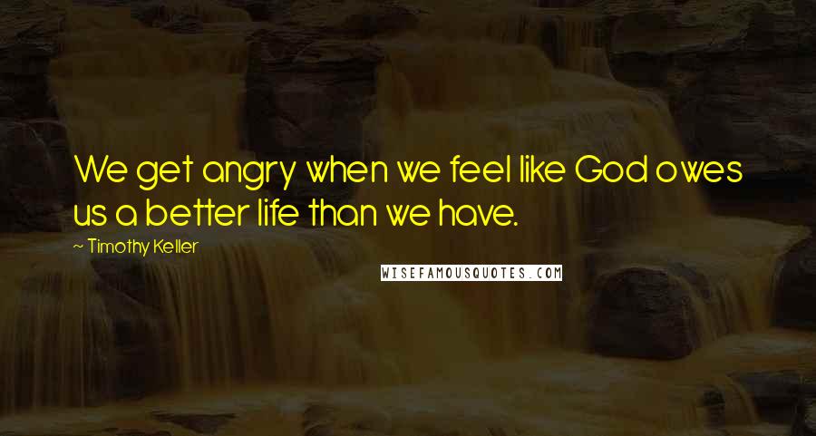 Timothy Keller Quotes: We get angry when we feel like God owes us a better life than we have.