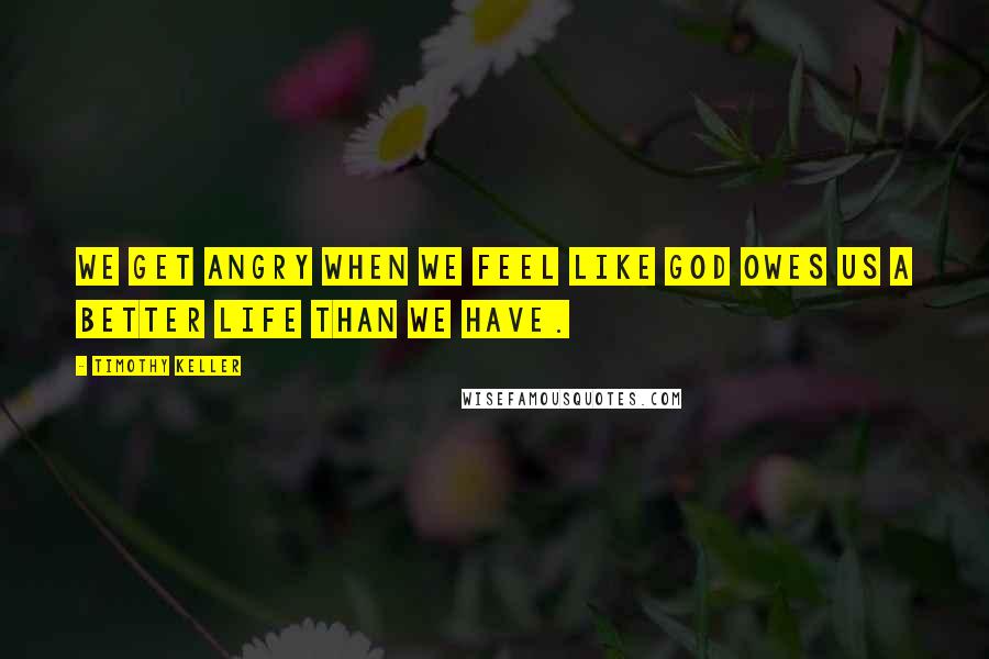 Timothy Keller Quotes: We get angry when we feel like God owes us a better life than we have.