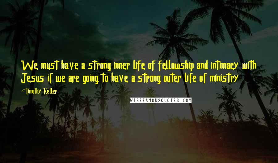 Timothy Keller Quotes: We must have a strong inner life of fellowship and intimacy with Jesus if we are going to have a strong outer life of ministry