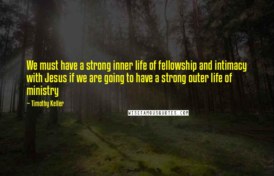 Timothy Keller Quotes: We must have a strong inner life of fellowship and intimacy with Jesus if we are going to have a strong outer life of ministry