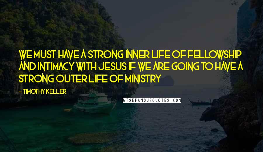 Timothy Keller Quotes: We must have a strong inner life of fellowship and intimacy with Jesus if we are going to have a strong outer life of ministry