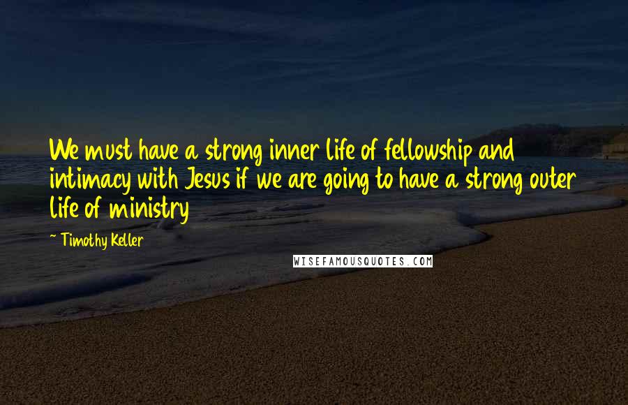 Timothy Keller Quotes: We must have a strong inner life of fellowship and intimacy with Jesus if we are going to have a strong outer life of ministry