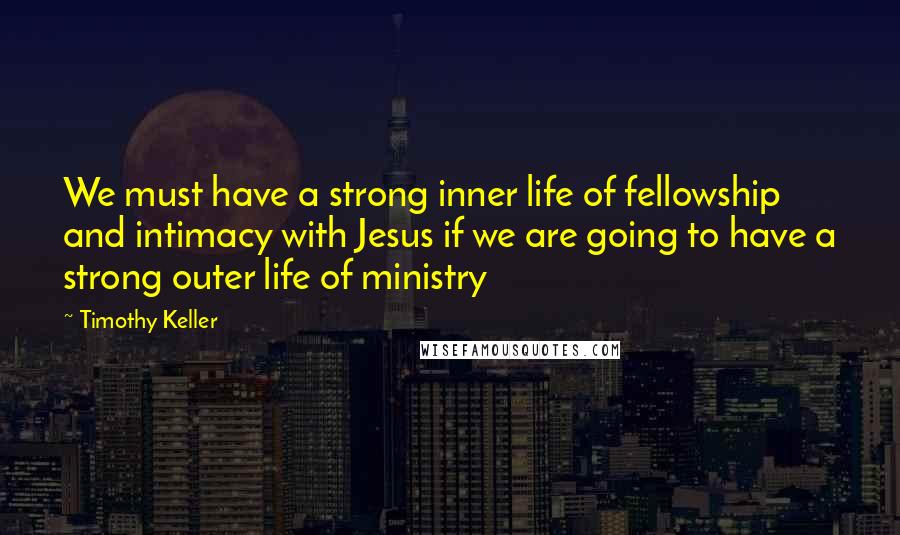 Timothy Keller Quotes: We must have a strong inner life of fellowship and intimacy with Jesus if we are going to have a strong outer life of ministry