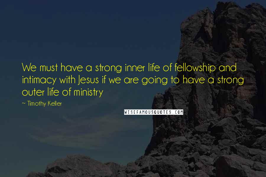 Timothy Keller Quotes: We must have a strong inner life of fellowship and intimacy with Jesus if we are going to have a strong outer life of ministry