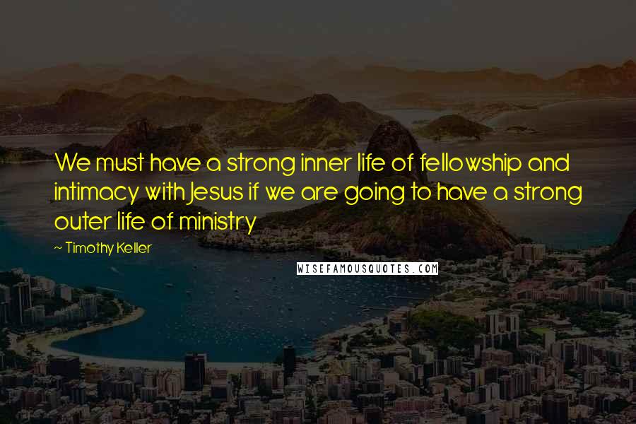 Timothy Keller Quotes: We must have a strong inner life of fellowship and intimacy with Jesus if we are going to have a strong outer life of ministry