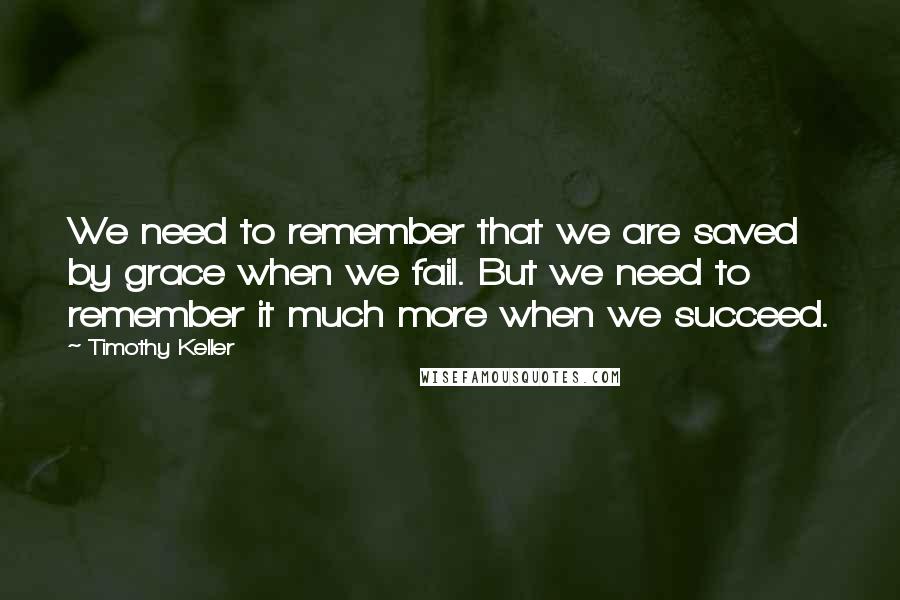 Timothy Keller Quotes: We need to remember that we are saved by grace when we fail. But we need to remember it much more when we succeed.