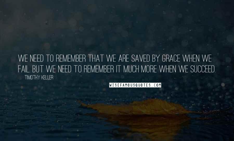 Timothy Keller Quotes: We need to remember that we are saved by grace when we fail. But we need to remember it much more when we succeed.