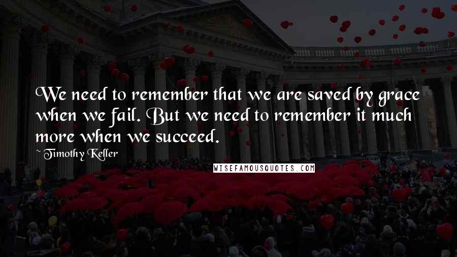 Timothy Keller Quotes: We need to remember that we are saved by grace when we fail. But we need to remember it much more when we succeed.