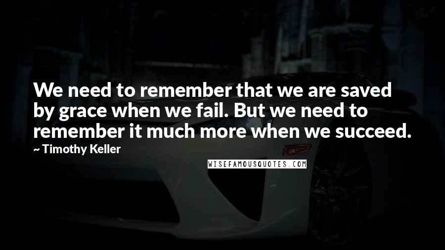 Timothy Keller Quotes: We need to remember that we are saved by grace when we fail. But we need to remember it much more when we succeed.