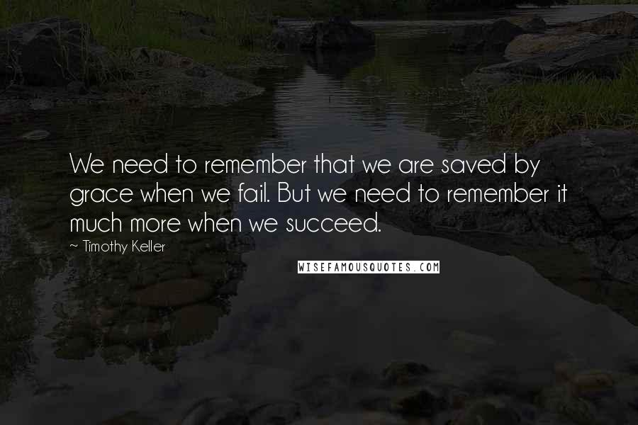 Timothy Keller Quotes: We need to remember that we are saved by grace when we fail. But we need to remember it much more when we succeed.